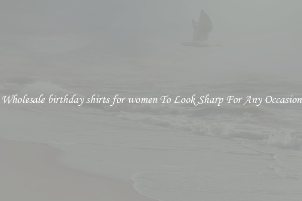 Wholesale birthday shirts for women To Look Sharp For Any Occasion