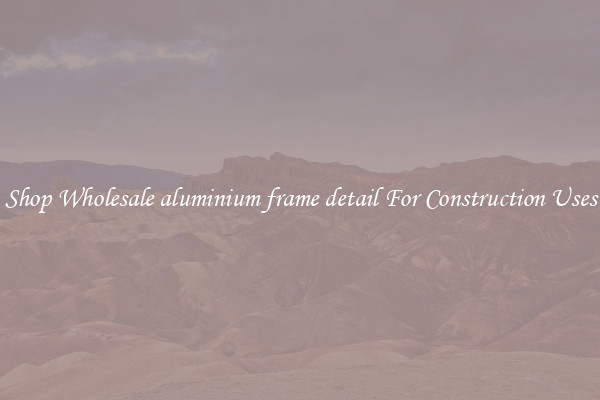 Shop Wholesale aluminium frame detail For Construction Uses