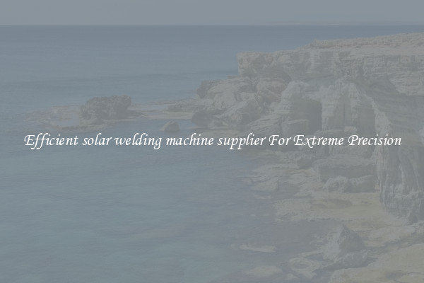 Efficient solar welding machine supplier For Extreme Precision