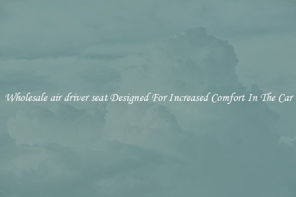 Wholesale air driver seat Designed For Increased Comfort In The Car